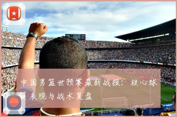 中国男篮世预赛最新战报：核心球员表现与战术复盘