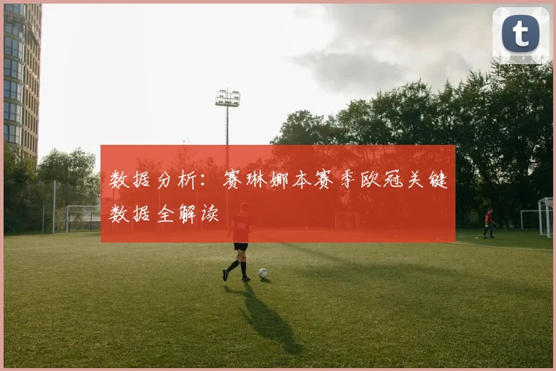 数据分析：赛琳娜本赛季欧冠关键数据全解读