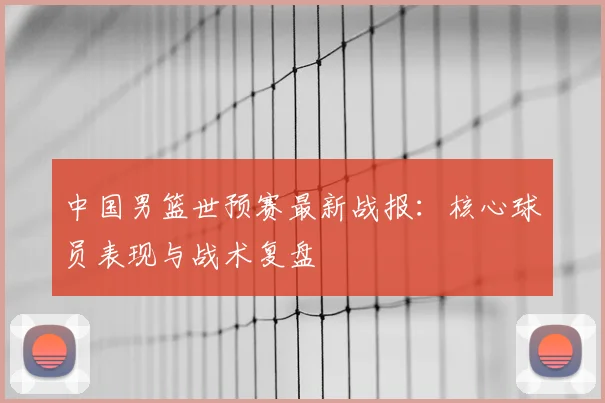 中国男篮世预赛最新战报：核心球员表现与战术复盘