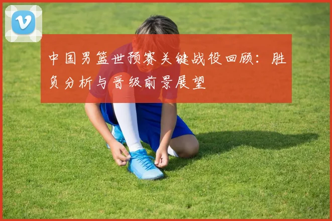 中国男篮世预赛关键战役回顾：胜负分析与晋级前景展望